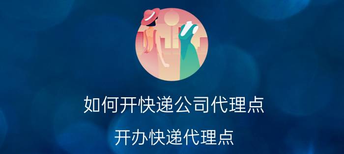 如何开快递公司代理点(开办快递代理点 需要哪些步骤)